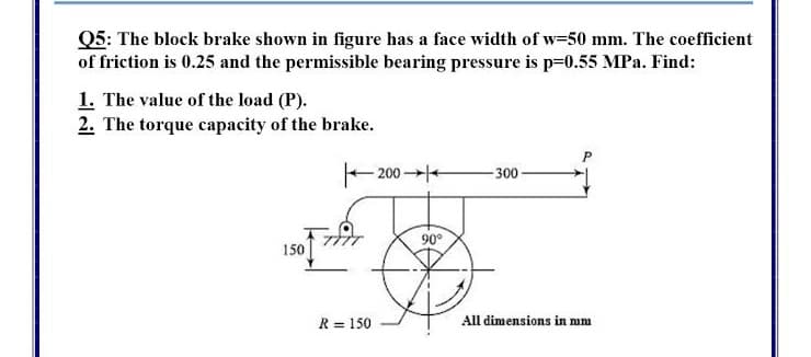 Q5: The block brake shown in figure has a face width of w-50 mm. The coefficient
of friction is 0.25 and the permissible bearing pressure is p=0.55 MPa. Find:
1. The value of the load (P).
2. The torque capacity of the brake.
- 200 +
-300
90°
150
R = 150
All dimensions in mm
