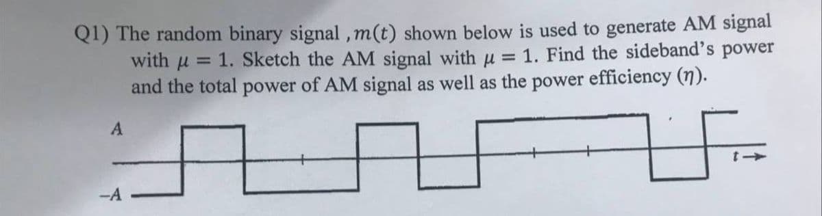 Q1) The random binary signal , m(t) shown below is used to generate AM signal
with u
1. Sketch the AM signal with u = 1. Find the sideband's power
and the total power of AM signal as well as the power efficiency (7).
A
