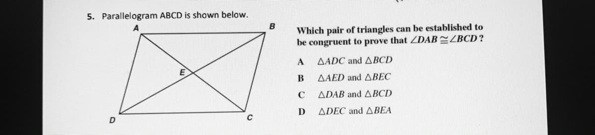 5. Parallelogram ABCD is shown below.
B
Which pair of triangles can be established to
be congruent to prove that ZDAB ZBCD?
AADC and ABCD
AAED and ABEC
ADAB and ABCD
D
ADEC and ABEA
