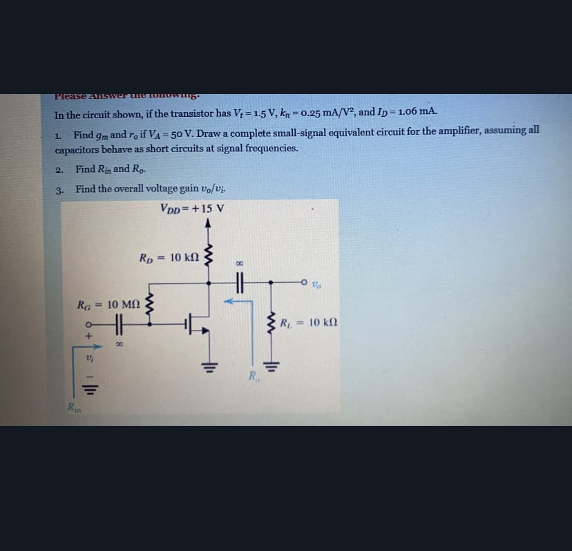 Please ASwer uleIOIOWng
In the circuit shown, if the transistor has V = 1.5 V, kn = 0.25 mA/V?, and Ip = 1.06 mA.
%3D
%3D
Find
and ro if VA = 50 V. Draw a complete small-signal equivalent circuit for the amplifier, assuming all
%3D
1.
9m
capacitors behave as short circuits at signal frequencies.
2.
Find Rin and Ro-
3-
Find the overall voltage gain vo/vj.-
VDD=+15 V
Rp = 10 kN
%3D
Ra = 10 MN
R, = 10 k2
R.
Rin

