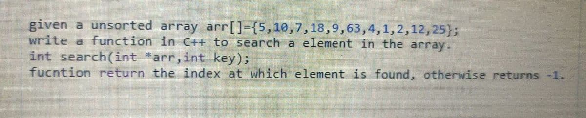 given a unsorted array arr[]={5,10,7,18,9,63,4,1,2,12,25};
write a function in C++ to search a element in the array.
int search(int *arr,int key);
fucntion return the index at which element is found, otherwise returns -1.
