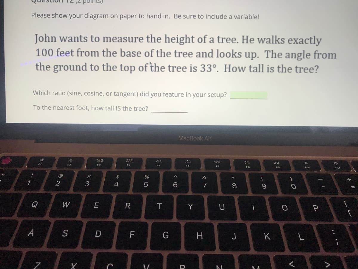 Please show your diagram on paper to hand in. Be sure to include a variable!
John wants to measure the height of a tree. He walks exactly
100 feet from the base of the tree and looks up. The angle from
the ground to the top of the tree is 33°. How tall is the tree?
Which ratio (sine, cosine, or tangent) did you feature in your setup?
To the nearest foot, how tall IS the tree?
MacBook Air
DII
DD
F2
F3
F4
F5
F6
F7
F8
F9
F10
F11
@
2$
%
&
2
3
4
7
8
Q
W
E
Y
A
F
G
H
K
