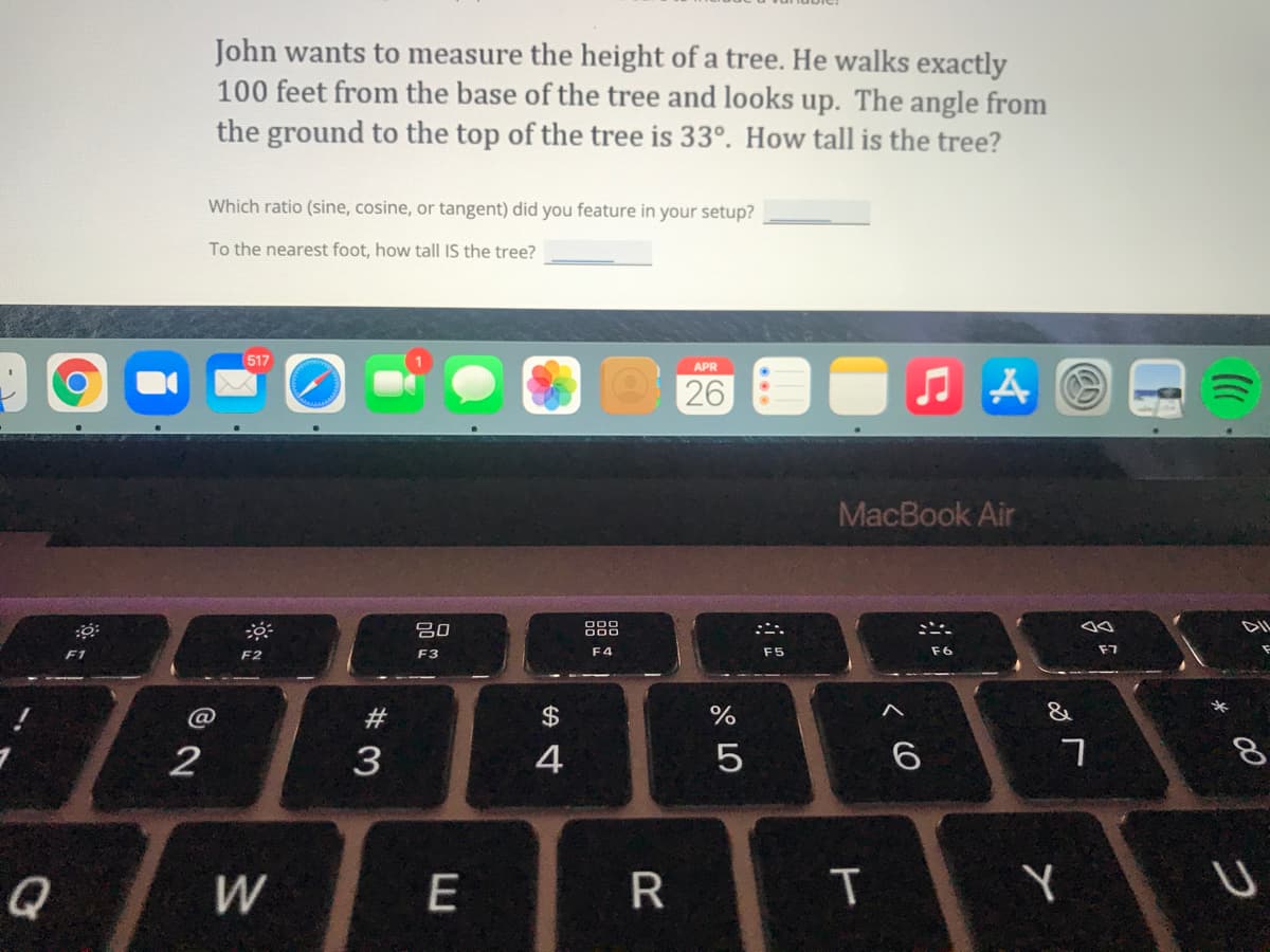 John wants to measure the height of a tree. He walks exactly
100 feet from the base of the tree and looks up. The angle from
the ground to the top of the tree is 33°. How tall is the tree?
Which ratio (sine, cosine, or tangent) did you feature in your setup?
To the nearest foot, how tall IS the tree?
(517
APR
26
MacBook Air
吕0
888
F1
F2
F3
F4
F5
F7
#3
$
&
3
4
5
Q
W
E
* 00
