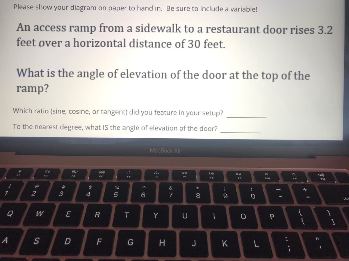 Please show your diagram on paper to hand in. Be sure to include a variable!
An access ramp from a sidewalk to a restaurant door rises 3.2
feet øver a horizontal distance of 30 feet.
What is the angle of elevation of the door at the top of the
ramp?
Which ratio (sine, cosine, or tangent) did you feature in your setup?
To the nearest degree, what IS the angle of elevation of the door?
MacBook Air
80
888
DD
F2
F3
F4
F5
F6
F7
F8
F9
F10
F11
F12
%23
$
&
2
3
4
5
7
8.
de
Q
W
E
{
Y
U
A
S
F
H
J
K
%3D
< co
R
