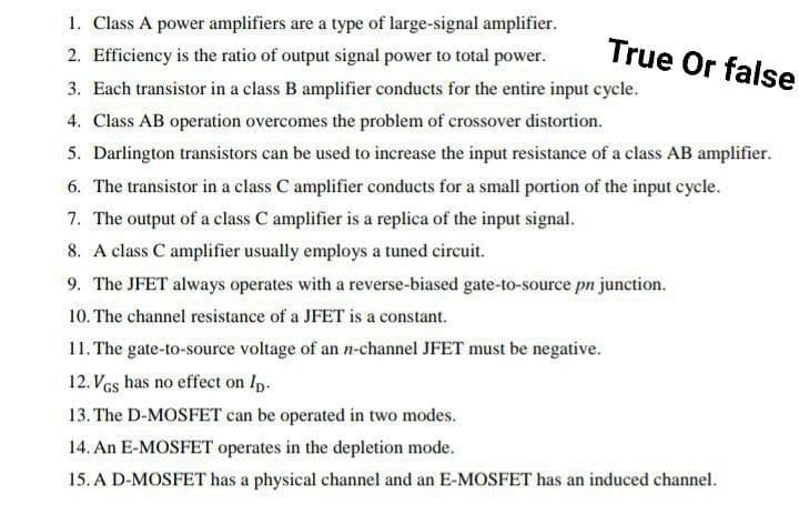 1. Class A power amplifiers are a type of large-signal amplifier.
2. Efficiency is the ratio of output signal power to total power.
True Or false
3. Each transistor in a class B amplifier conducts for the entire input cycle.
4. Class AB operation overcomes the problem of crossover distortion.
5. Darlington transistors can be used to increase the input resistance of a class AB amplifier.
6. The transistor in a class C amplifier conducts for a small portion of the input cycle.
7. The output of a class C amplifier is a replica of the input signal.
8. A class C amplifier usually employs a tuned circuit.
9. The JFET always operates with a reverse-biased gate-to-source pn junction.
10. The channel resistance of a JFET is a constant.
11. The gate-to-source voltage of an n-channel JFET must be negative.
12. VGs has no effect on Ip.
13. The D-MOSFET can be operated in two modes.
14. An E-MOSFET operates in the depletion mode.
15. A D-MOSFET has a physical channel and an E-MOSFET has an induced channel.
