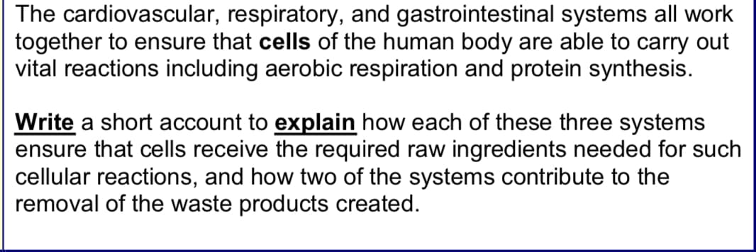The cardiovascular, respiratory, and gastrointestinal systems all work
together to ensure that cells of the human body are able to carry out
vital reactions including aerobic respiration and protein synthesis.
Write a short account to explain how each of these three systems
ensure that cells receive the required raw ingredients needed for such
cellular reactions, and how two of the systems contribute to the
removal of the waste products created.