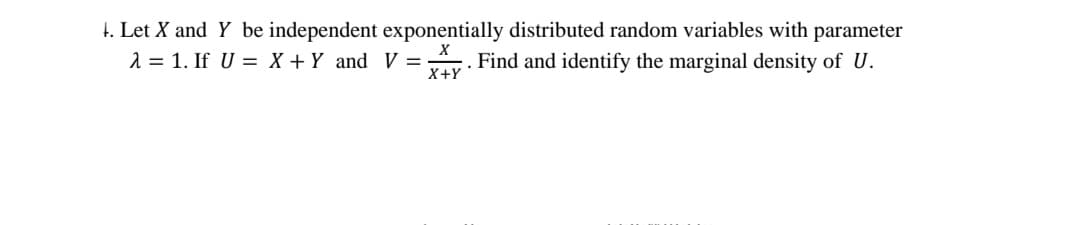 1. Let X and Y be independent exponentially distributed random variables with parameter
λ = 1. If U = X + Y and V = . Find and identify the marginal density of U.