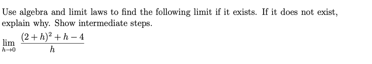 Use algebra and limit laws to find the following limit if it exists. If it does not exist,
explain why. Show intermediate steps.
(2+h)² +h-4
lim
h→0
h
