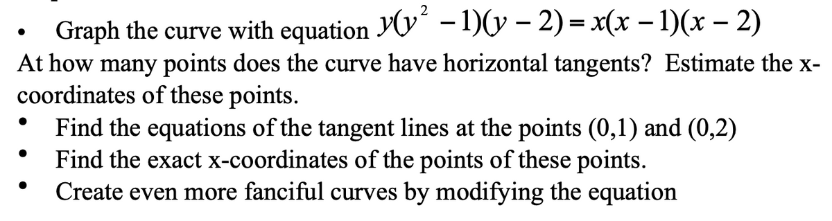 Graph the curve with equation YV“ - 1)(y – 2) = x(x – 1)(x – 2)
At how many points does the curve have horizontal tangents? Estimate the x-
coordinates of these points.
Find the equations of the tangent lines at the points (0,1) and (0,2)
Find the exact x-coordinates of the points of these points.
Create even more fanciful curves by modifying the equation
%3D
