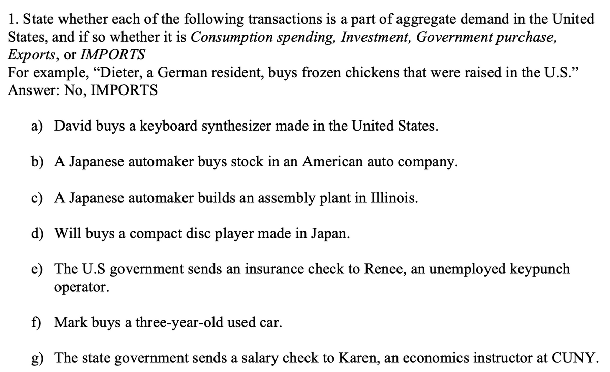1. State whether each of the following transactions is a part of aggregate demand in the United
States, and if so whether it is Consumption spending, Investment, Government purchase,
Exports, or IMPORTS
For example, "Dieter, a German resident, buys frozen chickens that were raised in the U.S."
Answer: No, IMPORTS
a) David buys a keyboard synthesizer made in the United States.
b) A Japanese automaker buys stock in an American auto company.
c) A Japanese automaker builds an assembly plant in Illinois.
d) Will buys a compact disc player made in Japan.
e) The U.S government sends an insurance check to Renee, an unemployed keypunch
operator.
f) Mark buys a three-year-old used car.
g) The state government sends a salary check to Karen, an economics instructor at CUNY.
