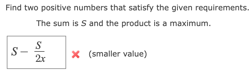Find two positive numbers that satisfy the given requirements.
The sum is S and the product is a maximum.
S
S -
2x
X (smaller value)
|
