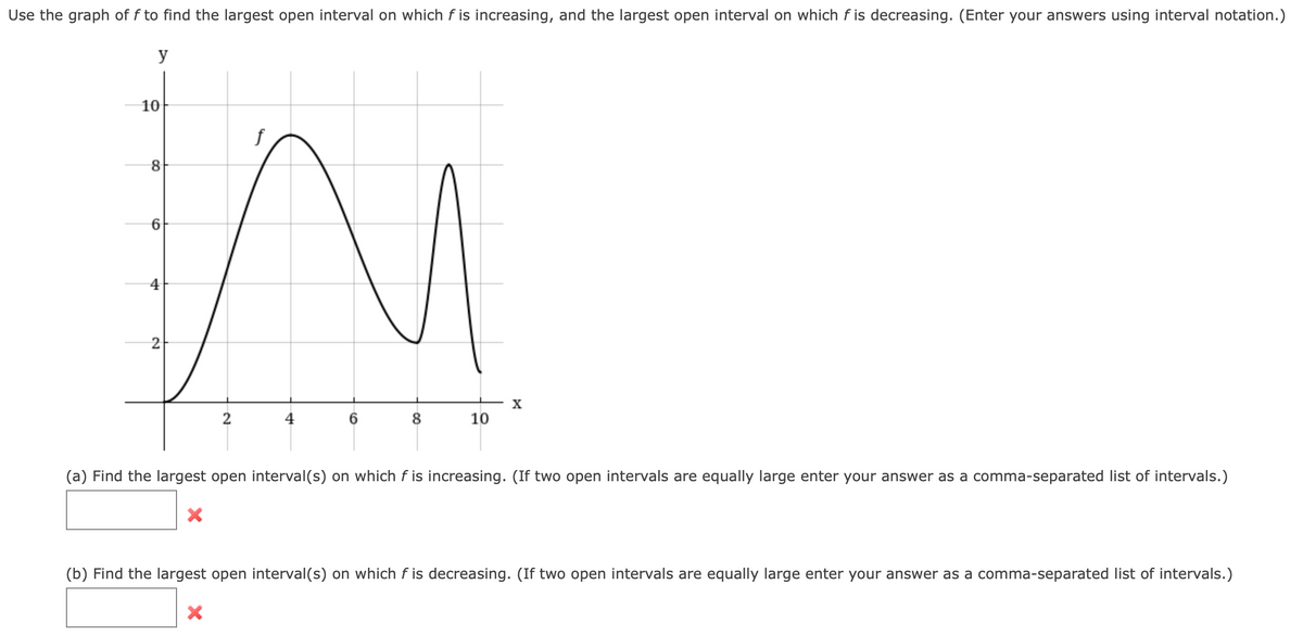 Use the graph of f to find the largest open interval on which f is increasing, and the largest open interval on which f is decreasing. (Enter your answers using interval notation.)
y
10
f
2
X
2
6.
8
10
(a) Find the largest open interval(s) on which f is increasing. (If two open intervals are equally large enter your answer as a comma-separated list of intervals.)
(b) Find the largest open interval(s) on which f is decreasing. (If two open intervals are equally large enter your answer as a comma-separated list of intervals.)
