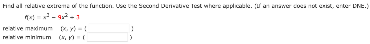 Find all relative extrema of the function. Use the Second Derivative Test where applicable. (If an answer does not exist, enter DNE.)
f(x) = x3 – 9x2 + 3
-
relative maximum
(х, у) %3D (
relative minimum
(х, у) %3 (
