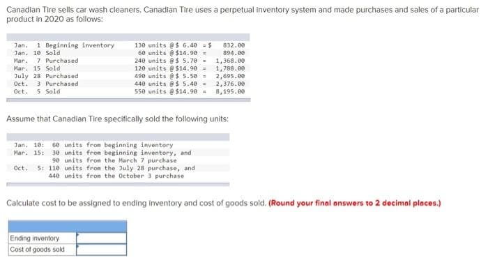 Canadian Tire sells car wash cleaners. Canadian Tire uses a perpetual inventory system and made purchases and sales of a particular
product in 2020 as follows:
Jan. 1 Beginning inventory
Jan. 10 Sold
Mar. 7 Purchased
Mar. 15 Sold
July 28 Purchased
Oct. 3 Purchased
Oct. 5 Sold
130 units @$ 6.40-$
60 units @ $14.90 =
240 units @ $ 5.70 =
120 units @ $14.90 =
490 units @ $ 5.50 =
440 units @ $ 5.40 =
550 units @ $14.90 =
Assume that Canadian Tire specifically sold the following units:
Jan. 10: 60 units from beginning inventory
Mar. 15: 30 units from beginning inventory, and
90 units from the March 7 purchase
Oct. 5: 110 units from the July 28 purchase, and
440 units from the October 3 purchase
832.00
894.00
1,368.00
1,788.00
2,695.00
2,376.00
8,195.00
Ending inventory
Cost of goods sold
Calculate cost to be assigned to ending inventory and cost of goods sold. (Round your final answers to 2 decimal places.)