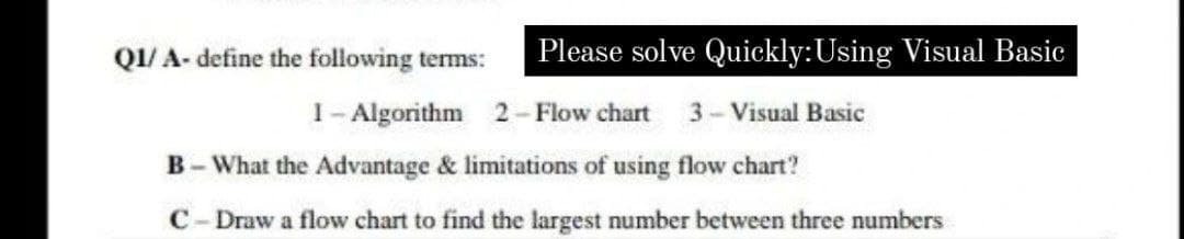 Q1/ A- define the following tems:
Please solve Quickly:Using Visual Basic
1- Algorithm 2- Flow chart
3-Visual Basic
B- What the Advantage & limitations of using flow chart?
C- Draw a flow chart to find the largest number between three numbers

