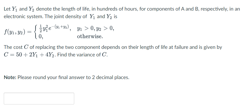 Let Y1 and Y, denote the length of life, in hundreds of hours, for components of A and B, respectively, in an
electronic system. The joint density of Y1 and Y2 is
f(y1, Y2) = { ie (y1 ty,).
10,
Y1 > 0, y2 > 0,
otherwise.
The cost C of replacing the two component depends on their length of life at failure and is given by
C = 50 + 2Y1 + 4Y2. Find the variance of C.
Note: Please round your final answer to 2 decimal places.
