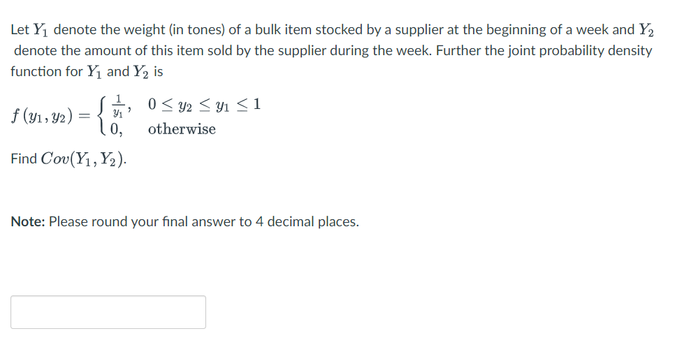 Let Yj denote the weight (in tones) of a bulk item stocked by a supplier at the beginning of a week and Y2
denote the amount of this item sold by the supplier during the week. Further the joint probability density
function for Y¡ and Y2 is
0< y2 < y1 <1
f (y1, Y2)
Y1
0,
otherwise
Find Cou (Y, Υ).
Note: Please round your final answer to 4 decimal places.
