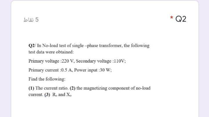 bläi 5
* Q2
Q2/ In No-load test of single-phase transformer, the following
test data were obtained:
Primary voltage :220 V, Secondary voltage :110V;
Primary current :0.5 A, Power input :30 W;
Find the following:
(1) The current ratio. (2) the magnetizing component of no-load
current. (3) R. and X.
