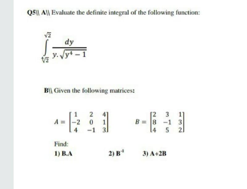 Q5|| A|| Evaluate the definite integral of the following function:
dy
y. Vy4-1
B|| Given the following matrices:
41
[2
B = 8 -1 3
[4
3
11
A =
-2
-1 31
4
5 2]
Find:
1) В.А
2) В
3) A+2B
