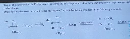 Two of the carbocations in Problem 6-53 are prone to rearrangement. Show how they might rearrange to more sta
carbocations.
Draw perspective structures or Fischer projections for the substitution products of the following reactions
CH,
(b)
Br
(c) CH,CH,
(a)
CH,
H-
acctone
water/acetone
EIOH, heat
+ NAOH
CH,
H-
-Br
+ NaCN
Br
CH,CH,
CHICH),
CH.CH,
