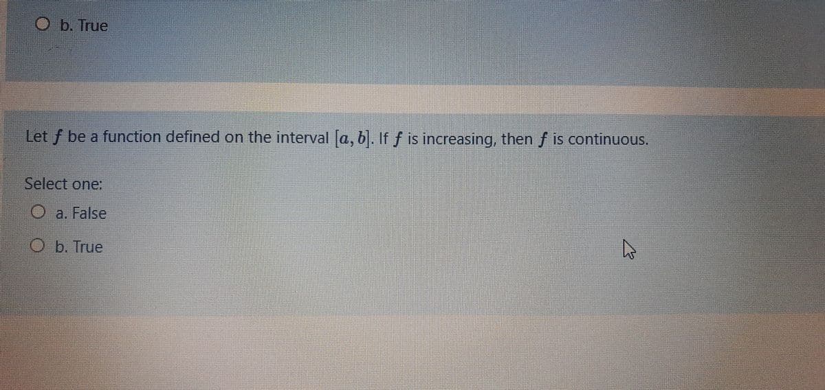 Ob. True
Let f be a function defined on the interval a, b. If f is increasing, then f is continuous.
Select one:
O a. False
O b. True

