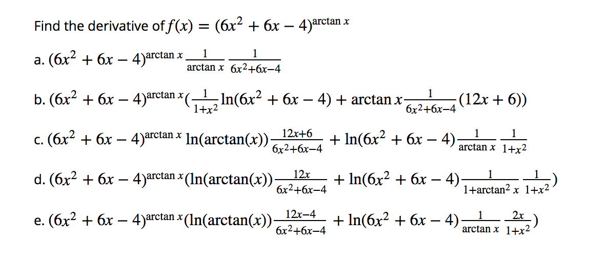 Find the derivative of f(x) = (6x² + 6x – 4)arctan x
1
1
a. (6x2 + 6x – 4)arctan »
arctan x 6x2+бх—4
1
b. (6x2 + 6x – 4)arctan × (-
-In(6x² + 6x – 4) + arctan x-
1+x2
(12x + 6))
бх2+6х-4
12x+6
1
1
c. (6x? + 6x – 4)arctan x In(arctan(x)).
+ In(бx? + 6х - 4):
С.
бх2+бх-4
arctan x 1+x²
d. (6x² + 6x – 4)arctan x (In(arctan(x)).
12x
1
+ In(бx2 + 6х — 4);
бх2+6х-4
1+arctan? x 1+x²
12x-4
e. (6x? + 6x – 4)arctan × (In(arctan(x)).
+ In(6x² + 6x – 4):
2x
arctan x 1++x2
бх2+бх-4
