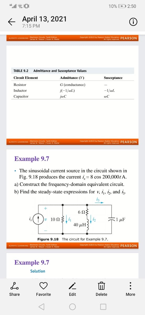 10% 2:50
E April 13, 2021
7:15 PM
Electronic Circuits. Tenth Editon
ALWAYS LEARNING s W. Nilsson | Susan A. Riadel
Copyright C2015 by Pearson Hgher Education. PEARSON
All rights reserved.
TABLE 9.2
Admittance and Susceptance Values
Circuit Element
Admittance (Y)
Susceptance
Resistor
G (conductance)
Inductor
j(-1/wL)
-1/oL
Сараcitor
jaC
ALWAYS LEARNING lectronic Circuits, Tenh Editon
James w. Nilsson | Susan A. Riedel
Copyright C2015 by Pearson Hgher Education. PEARSON
All rights reserved.
Еxample 9.7
• The sinusoidal current source in the circuit shown in
Fig. 9.18 produces the current i, = 8 cos 200,000t A.
a) Construct the frequency-domain equivalent circuit.
b) Find the steady-state expressions for v, i, iz, and iz.
iz
6Ωξ
1)
o 100
1 μF
40 µH
Figure 9.18 The circuit for Example 9.7.
Capyright e2015 by Pearson Higher Education. PEARSON
Electronic Circults, Tenth Edition
ALWAYS LEARNING ames W. Nilsson | Susan A. Riedel
All rights reserved.
Example 9.7
Solution
Share
Favorite
Edit
Delete
More
...
