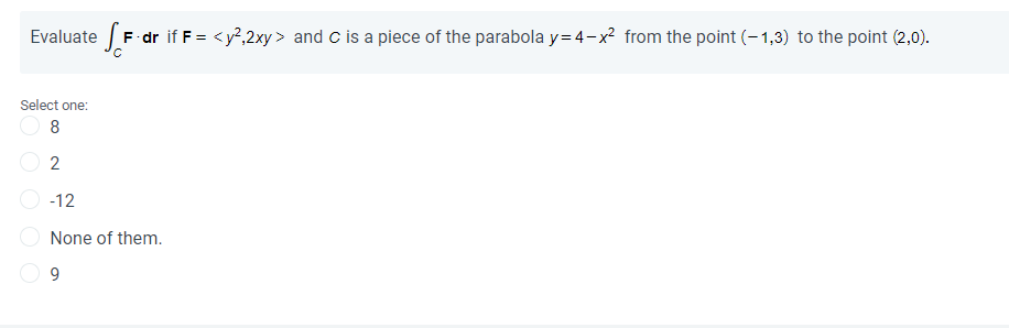 Evaluate F dr if F = <y?,2xy > and c is a piece of the parabola y= 4-x? from the point (- 1,3) to the point (2,0).
Select one:
8
2
-12
None of them.
9.
