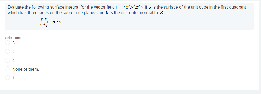 Evaluate the following surface integral for the vector field F = <x?,y?,z? > if S is the surface of the unit cube in the first quadrant
which has three faces on the coordinate planes and N is the unit outer normal to S.
F.N dS.
Select one:
4
None of them.
O 1
