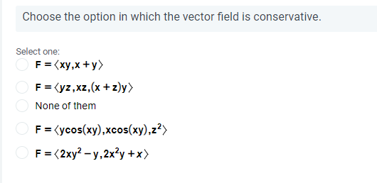 Choose the option in which the vector field is conservative.
Select one:
O F = (xy,x +y>
F = (yz,xz,(x + z)y>
None of them
F = (ycos(xy),xcos(xy),z?>
F= (2xy? - y, 2x?y +x)
