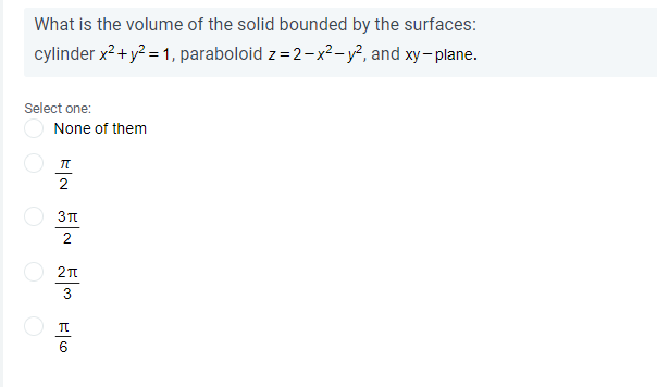 What is the volume of the solid bounded by the surfaces:
cylinder x?+ y? = 1, paraboloid z=2-x²- y?, and xy- plane.
Select one:
None of them
2
2
3
6

