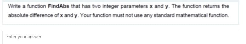 Write a function FindAbs that has two integer parameters x and y. The function returns the
absolute difference of x and y. Your function must not use any standard mathematical function.
Enter your answer
