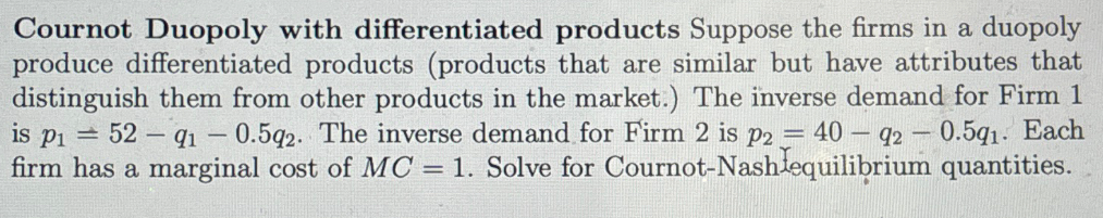 Cournot Duopoly with differentiated products Suppose the firms in a duopoly
produce differentiated products (products that are similar but have attributes that
distinguish them from other products in the market.) The inverse demand for Firm 1
is p₁ =52 91 -0.5q2. The inverse demand for Firm 2 is p2 = 4092-0.5q1. Each
firm has a marginal cost of MC = 1. Solve for Cournot-Nash equilibrium quantities.
