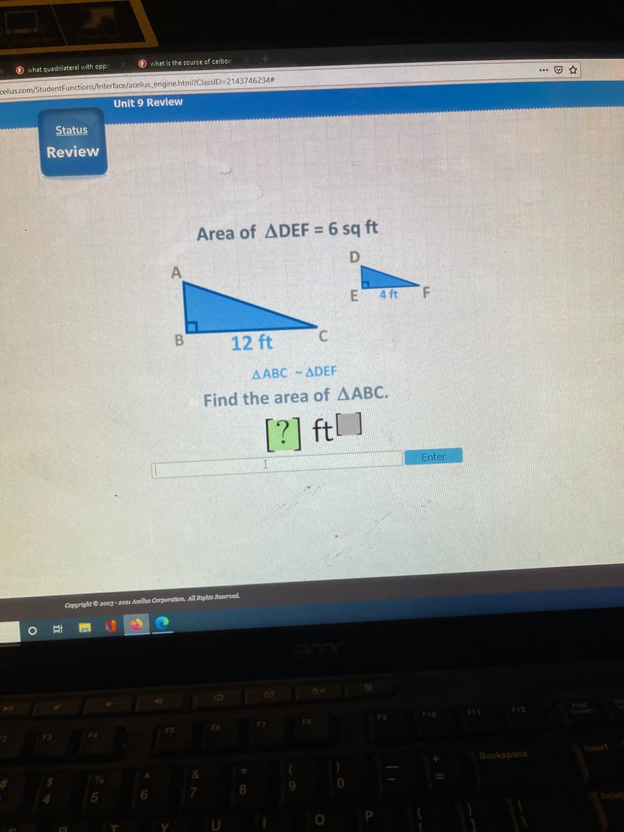 O what quadrilateral with oppe
O what is the source of carbor
cellus.com/StudentFunctions/Interface/acellus engine.html?ClassID=2143746234#
... O *
Unit 9 Review
Status
Review
Area of ADEF = 6 sq ft
4 ft
B
12 ft
AABC ADEF
Find the area of AABC.
[?] ft
Enter
Copyright © 2003- 2021 Acellus Corporation. All Rights Reserved.
F9
F10
F11
F12
F5
Backspace
Insert
9.
Delets
U
