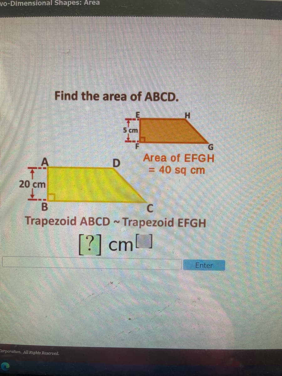 vo-Dimensional Shapes: Area
Find the area of ABCD.
5 cm
G.
Area of EFGH
= 40 sq cm
下
20 cm
C
Trapezoid ABCD Trapezoid EFGH
[?] cml ]
Enter
Corporation. All Rights Reserved.
