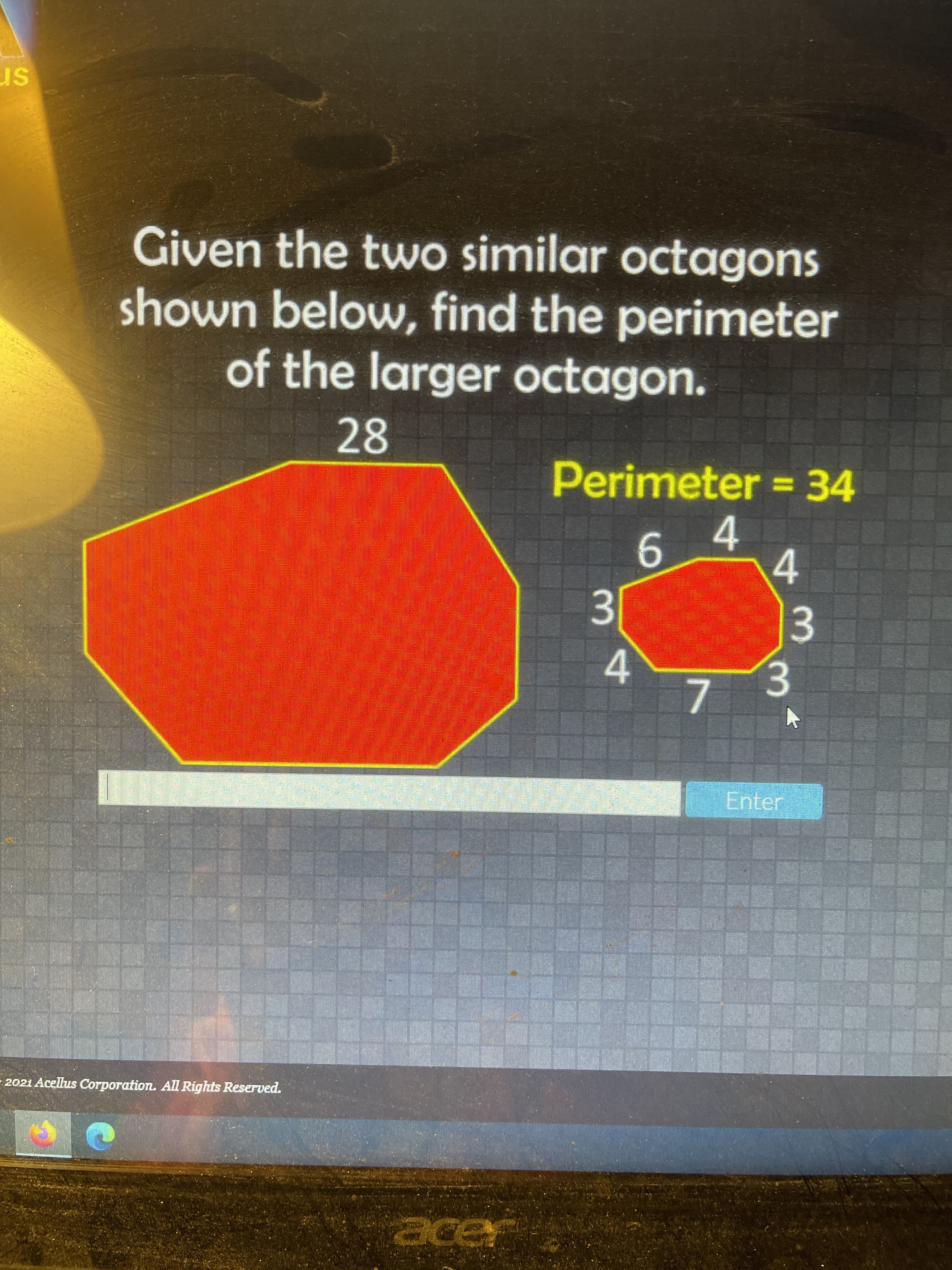 Given the two similar octagons
shown below, find the perimeter
of the larger octagon.
28
Perimeter =34
