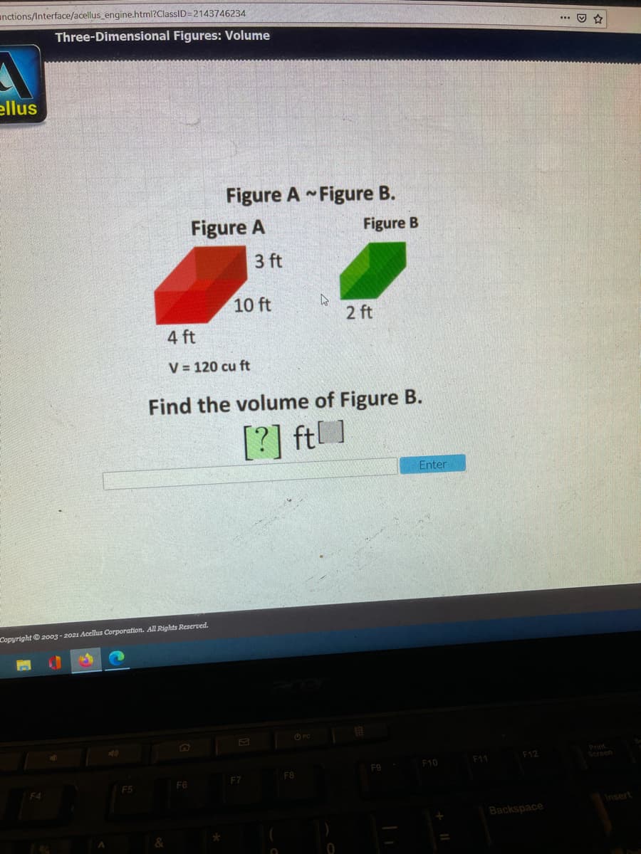anctions/Interface/acellus_engine.html?ClassID=2143746234
Three-Dimensional Figures: Volume
... O
ellus
Figure A Figure B.
Figure A
Figure B
3 ft
10 ft
2 ft
4 ft
V = 120 cu ft
Find the volume of Figure B.
[?] ft]
Enter
Copyright © 2003 - 2021 Acellus Corporation. All Rigħts Reserved.
O PC
Print
Screen
F11
F12
F9
F10
F7
F8
F5
F6
F4
Insert
Backspace
