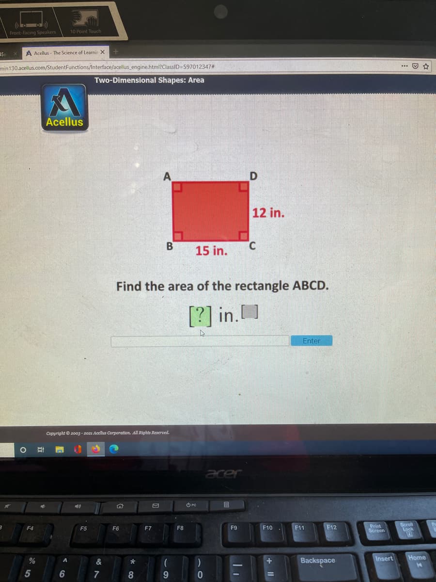 ( )
10 Point Touch
Front-facing Speakers
A Acellus - The Science of Learnir X
min130.acellus.com/StudentFunctions/Interface/acellus engine.html?ClassID=597012347#
... O *
Two-Dimensional Shapes: Area
Acellus
12 in.
15 in.
C.
Find the area of the rectangle ABCD.
[?] in.]
Enter
Copyright© 2003 - 2021 Acellus Corporation. All Rights Reserved.
acer
O PC
虽
Print
Screen
Scroll
Lock
F4
F5
F6
F7
F8
F9
F10
F11
F12
Insert
Home
&
Backspace
*
6
8
