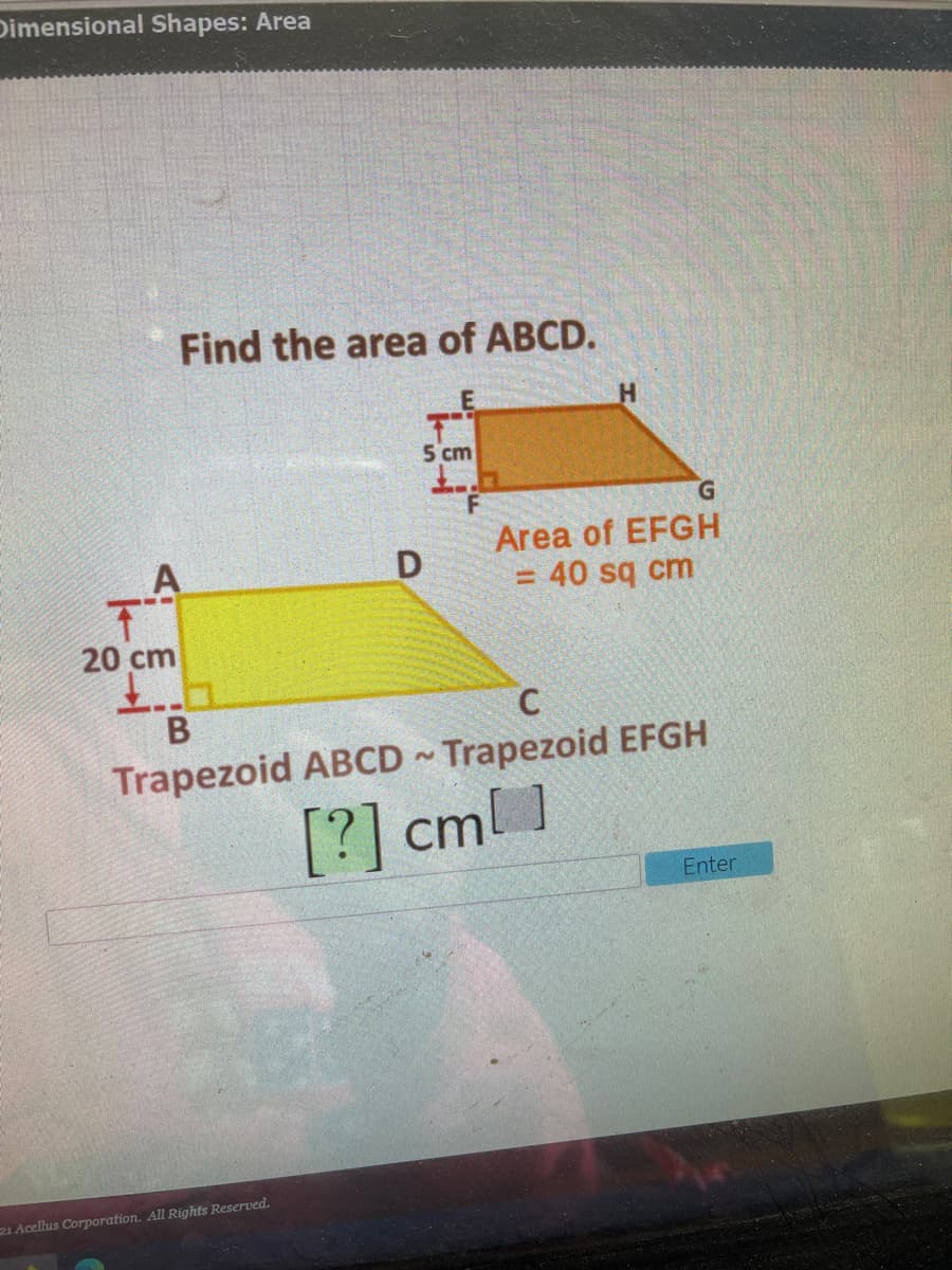 Dimensional Shapes: Area
Find the area of ABCD.
5 cm
Area of EFGH
= 40 sq cm
20 cm
Trapezoid ABCD Trapezoid EFGH
[?] cml ]
Enter
21 Acellus Corporation. All Rights Reserved.
