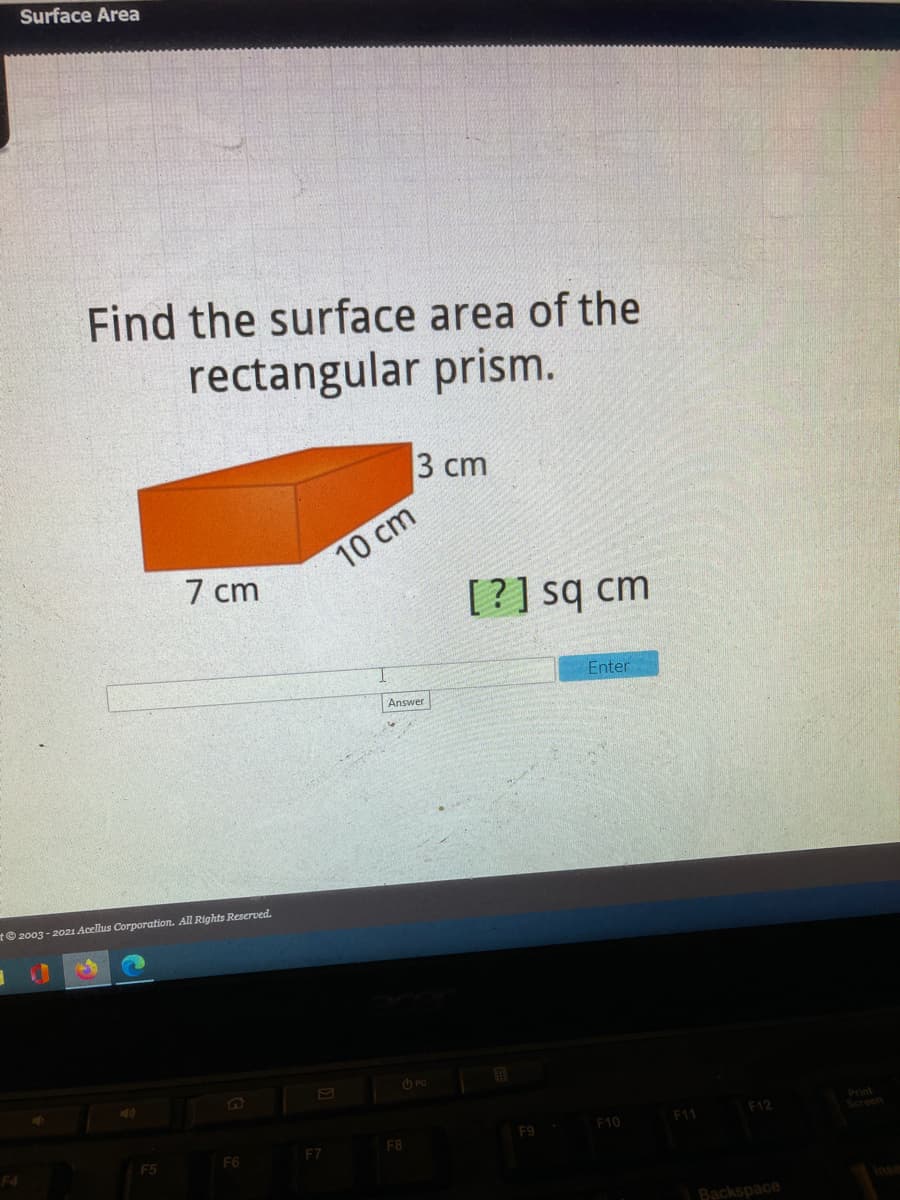 Surface Area
Find the surface area of the
rectangular prism.
3 ст
10 cm
7 cm
[?] sq cm
Enter
Answer
t© 2003 - 2021 Acellus Corporation. All Rights Reserved.
O PC
Print
Screen
F12
F10
F11
F5
F6
F7
F8
Backspace
