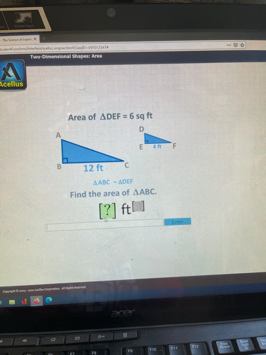 10 Point Touch
- The Science of Learnir X
StudentFunctions/Interface/acellus_engine.html?ClassID=597012347#
... O
Two-Dimensional Shapes: Area
Acellus
Area of ADEF = 6 sq ft
4 ft
12 ft
AABC - ADEF
Find the area of AABC.
[?] ft]
Enter
Copyright© 2003 - 2021 Acellus Corporation. All Rights Reserved.
acer
O PC
Print
Screen
Scroll
Lock
F9
F10
F11
F12
F7
F8
