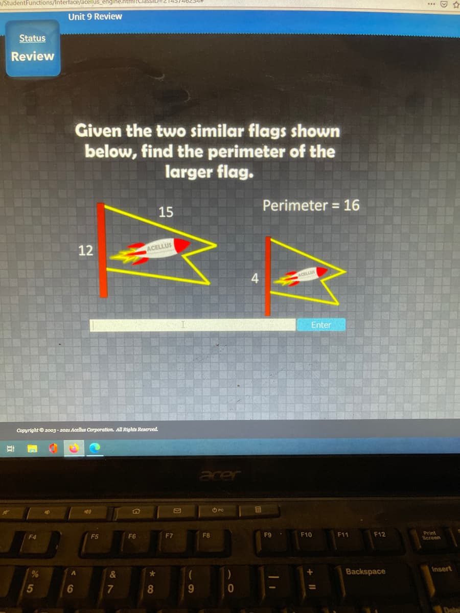 n/StudentFunctions/Interface/acellus_engli
Unit 9 Review
Status
Review
Given the two similar flags shown
below, find the perimeter of the
larger flag.
Perimeter = 16
%3D
15
12
ACELLUS
ACELLUS
Enter
Copyright ©2003 - 2021 Acellus Corporation. All Rights Reserved.
acer
O PC
屏
F4
F5
F6
F7
F8
F9
F10
F11
F12
Print
Screen
Insert
&
Backspace
7
8.
9.
