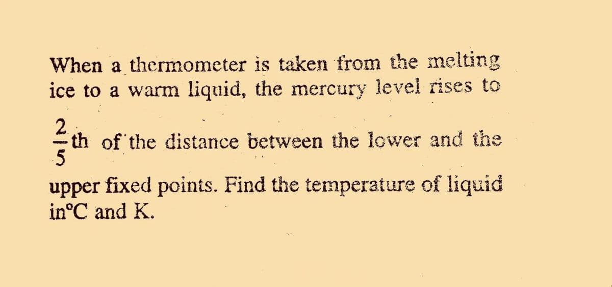 When a thermometer is taken from the melting
ice to a warm liquid, the mercury level rises to
2.
th of the distance between the lower and the
upper fixed points. Find the temperature of liquid
in°C and K.

