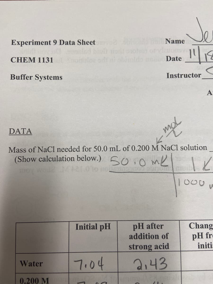 Experiment 9 Data Sheet
Name
CHEM 1131
od ai sbin
Date
Buffer Systems
Instructor
A
DATA
mol
Mass of NaCl needed for 50.0 mL of 0.200 M NaCl solution
(Show calculation below.) SO o me
1000
Initial pH
pH after
addition of
Chang
pH fre
initi:
strong acid
7.04
Water
2:43
0.200 M
