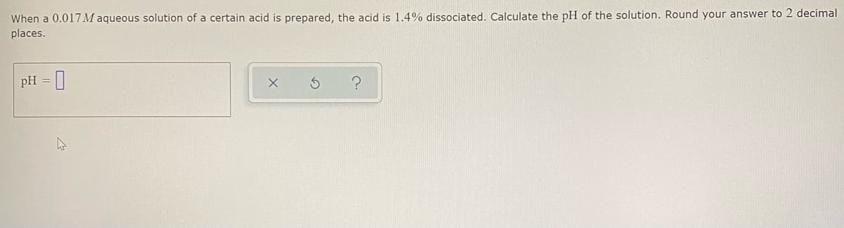 When a 0.017M aqueous solution of a certain acid is prepared, the acid is 1.4% dissociated. Calculate the pH of the solution. Round your answer to 2 decimal
places.
pH =
