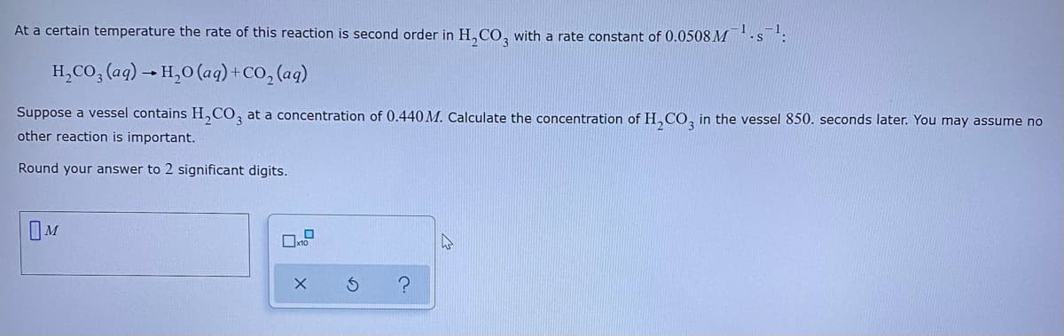 At a certain temperature the rate of this reaction is second order in H,CO, with a rate constant of 0.0508M
H,CO, (aq) → H,0 (ag) + CO, (aq)
Suppose a vessel contains H,CO, at a concentration of 0.440 M. Calculate the concentration of H,CO, in the vessel 850. seconds later. You may assume no
other reaction is important.
Round your answer to 2 significant digits.
