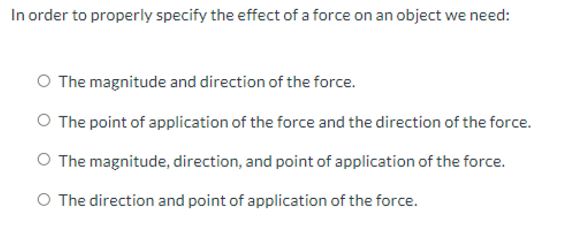 In order to properly specify the effect of a force on an object we need:
O The magnitude and direction of the force.
O The point of application of the force and the direction of the force.
O The magnitude, direction, and point of application of the force.
O The direction and point of application of the force.