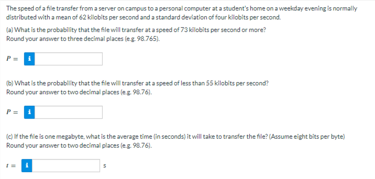 The speed of a file transfer from a server on campus to a personal computer at a student's home on a weekday evening is normally
distributed with a mean of 62 kilobits per second and a standard deviation of four kilobits per second.
(a) What is the probability that the file will transfer at a speed of 73 kilobits per second or more?
Round your answer to three decimal places (e.g. 98.765).
P = i
(b) What is the probability that the file will transfer at a speed of less than 55 kilobits per second?
Round your answer to two decimal places (e.g. 98.76).
P =
(c) If the file is one megabyte, what is the average time (in seconds) it will take to transfer the file? (Assume eight bits per byte)
Round your answer to two decimal places (e.g. 98.76).
t= i
S