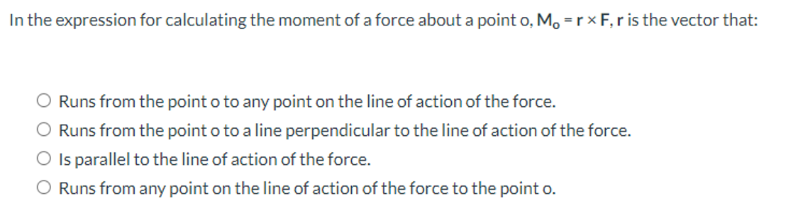 In the expression for calculating the moment of a force about a point o, M, = rx F, r is the vector that:
Runs from the point o to any point on the line of action of the force.
O Runs from the point o to a line perpendicular to the line of action of the force.
Is parallel to the line of action of the force.
Runs from any point on the line of action of the force to the point o.