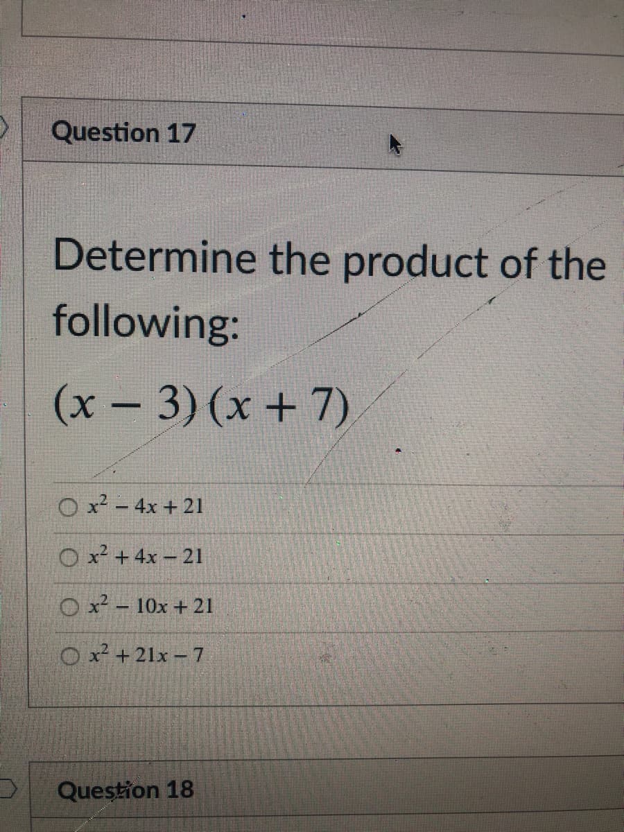Question 17
Determine the product of the
following:
(x- 3) (x + 7)
O x - 4x + 21
O x² +4x – 21
O x² - 10x + 21
O x² +21x -7
Question 18
